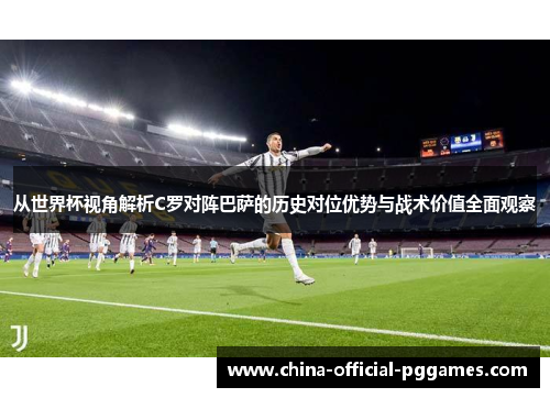 从世界杯视角解析C罗对阵巴萨的历史对位优势与战术价值全面观察