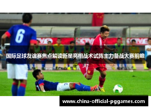 国际足球友谊赛焦点解读新星亮相战术试阵主力备战大赛前瞻