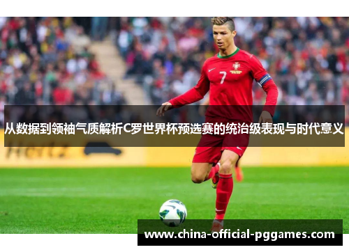 从数据到领袖气质解析C罗世界杯预选赛的统治级表现与时代意义