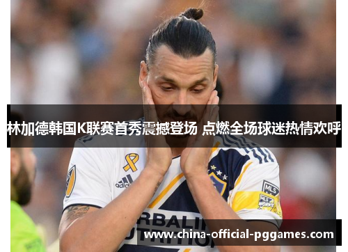 林加德韩国K联赛首秀震撼登场 点燃全场球迷热情欢呼 林加德韩国K联赛首秀震撼登场 点燃全场球迷热情欢呼